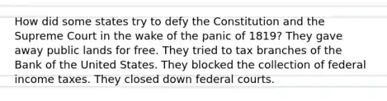 How did some states try to defy the Constitution and the Supreme Court in the wake of the panic of 1819? They gave away public lands for free. They tried to tax branches of the Bank of the United States. They blocked the collection of federal income taxes. They closed down federal courts.