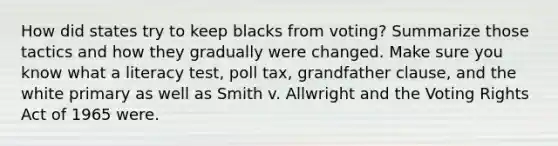 How did states try to keep blacks from voting? Summarize those tactics and how they gradually were changed. Make sure you know what a literacy test, poll tax, grandfather clause, and the white primary as well as Smith v. Allwright and the Voting Rights Act of 1965 were.