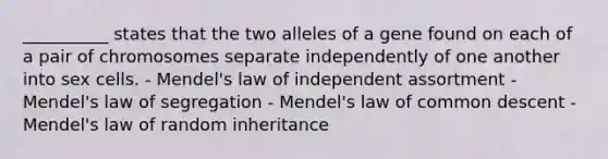 __________ states that the two alleles of a gene found on each of a pair of chromosomes separate independently of one another into sex cells. - Mendel's law of independent assortment - Mendel's law of segregation - Mendel's law of common descent - Mendel's law of random inheritance