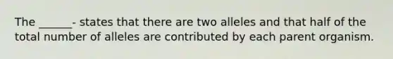 The ______- states that there are two alleles and that half of the total number of alleles are contributed by each parent organism.