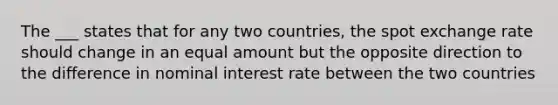 The ___ states that for any two countries, the spot exchange rate should change in an equal amount but the opposite direction to the difference in nominal interest rate between the two countries