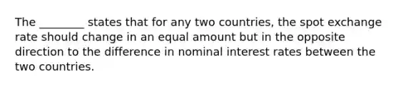 The ________ states that for any two countries, the spot exchange rate should change in an equal amount but in the opposite direction to the difference in nominal interest rates between the two countries.