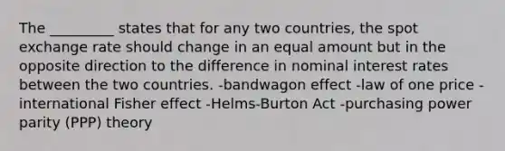 The _________ states that for any two countries, the spot exchange rate should change in an equal amount but in the opposite direction to the difference in nominal interest rates between the two countries. -bandwagon effect -law of one price -international Fisher effect -Helms-Burton Act -purchasing power parity (PPP) theory