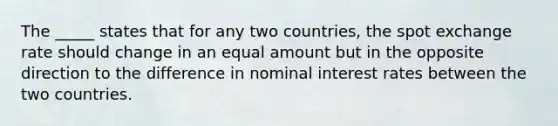 The _____ states that for any two countries, the spot exchange rate should change in an equal amount but in the opposite direction to the difference in nominal interest rates between the two countries.