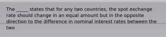 The _____ states that for any two countries, the spot exchange rate should change in an equal amount but in the opposite direction to the difference in nominal interest rates between the two