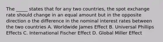 The _____ states that for any two countries, the spot exchange rate should change in an equal amount but in the opposite direction o the difference in the nominal interest rates between the two countries A. Worldwide James Effect B. Universal Phillips Effects C. International Fischer Effect D. Global Miller Effect