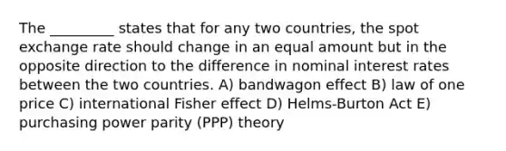 The _________ states that for any two countries, the spot exchange rate should change in an equal amount but in the opposite direction to the difference in nominal interest rates between the two countries. A) bandwagon effect B) law of one price C) international Fisher effect D) Helms-Burton Act E) purchasing power parity (PPP) theory