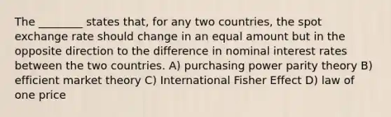 The ________ states that, for any two countries, the spot exchange rate should change in an equal amount but in the opposite direction to the difference in nominal interest rates between the two countries. A) purchasing power parity theory B) efficient market theory C) International Fisher Effect D) law of one price