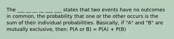 The ___ __ __ __ ___ ___ states that two events have no outcomes in common, the probability that one or the other occurs is the sum of their individual probabilities. Basically, if "A" and "B" are mutually exclusive, then: P(A or B) = P(A) + P(B)