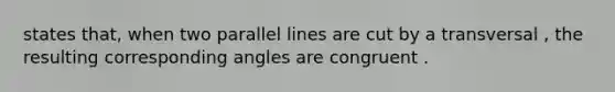 states that, when two parallel lines are cut by a transversal , the resulting corresponding angles are congruent .