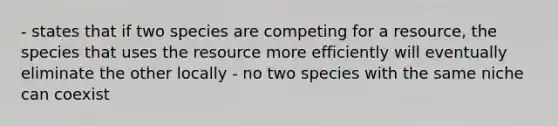 - states that if two species are competing for a resource, the species that uses the resource more efficiently will eventually eliminate the other locally - no two species with the same niche can coexist