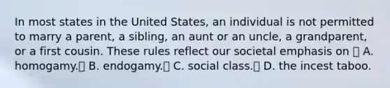 In most states in the United States, an individual is not permitted to marry a parent, a sibling, an aunt or an uncle, a grandparent, or a first cousin. These rules reflect our societal emphasis on  A. homogamy. B. endogamy. C. social class. D. the incest taboo.