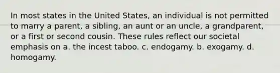 In most states in the United States, an individual is not permitted to marry a parent, a sibling, an aunt or an uncle, a grandparent, or a first or second cousin. These rules reflect our societal emphasis on a. the incest taboo. c. endogamy. b. exogamy. d. homogamy.