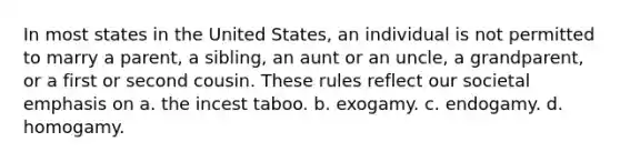 In most states in the United States, an individual is not permitted to marry a parent, a sibling, an aunt or an uncle, a grandparent, or a first or second cousin. These rules reflect our societal emphasis on a. the incest taboo. b. exogamy. c. endogamy. d. homogamy.