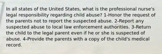 In all states of the United States, what is the professional nurse's legal responsibility regarding child abuse? 1-Honor the request of the parents not to report the suspected abuse. 2-Report any suspected abuse to local law enforcement authorities. 3-Return the child to the legal parent even if he or she is suspected of abuse. 4-Provide the parents with a copy of the child's medical record.