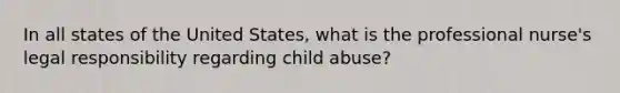 In all states of the United States, what is the professional nurse's legal responsibility regarding child abuse?