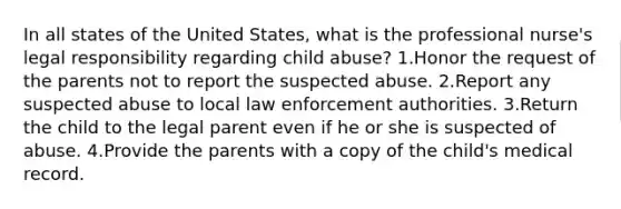 In all states of the United States, what is the professional nurse's legal responsibility regarding child abuse? 1.Honor the request of the parents not to report the suspected abuse. 2.Report any suspected abuse to local law enforcement authorities. 3.Return the child to the legal parent even if he or she is suspected of abuse. 4.Provide the parents with a copy of the child's medical record.