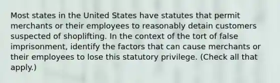 Most states in the United States have statutes that permit merchants or their employees to reasonably detain customers suspected of shoplifting. In the context of the tort of false imprisonment, identify the factors that can cause merchants or their employees to lose this statutory privilege. (Check all that apply.)