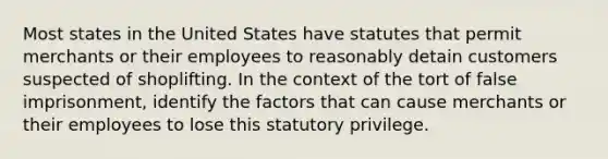 Most states in the United States have statutes that permit merchants or their employees to reasonably detain customers suspected of shoplifting. In the context of the tort of false imprisonment, identify the factors that can cause merchants or their employees to lose this statutory privilege.