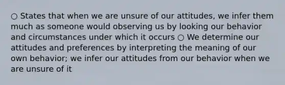 ○ States that when we are unsure of our attitudes, we infer them much as someone would observing us by looking our behavior and circumstances under which it occurs ○ We determine our attitudes and preferences by interpreting the meaning of our own behavior; we infer our attitudes from our behavior when we are unsure of it