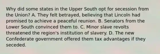 Why did some states in the Upper South opt for secession from the Union? A. They felt betrayed, believing that Lincoln had promised to achieve a peaceful reunion. B. Senators from the Lower South convinced them to. C. Minor slave revolts threatened the region's institution of slavery. D. The new Confederate government offered them tax advantages if they seceded.