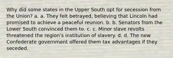 Why did some states in the Upper South opt for secession from the Union? a. a. They felt betrayed, believing that Lincoln had promised to achieve a peaceful reunion. b. b. Senators from the Lower South convinced them to. c. c. Minor slave revolts threatened the region's institution of slavery. d. d. The new Confederate government offered them tax advantages if they seceded.