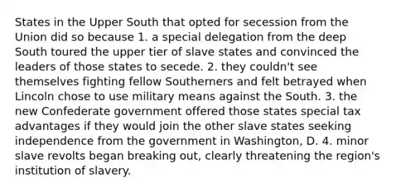 States in the Upper South that opted for secession from the Union did so because 1. a special delegation from the deep South toured the upper tier of slave states and convinced the leaders of those states to secede. 2. they couldn't see themselves fighting fellow Southerners and felt betrayed when Lincoln chose to use military means against the South. 3. the new Confederate government offered those states special tax advantages if they would join the other slave states seeking independence from the government in Washington, D. 4. minor slave revolts began breaking out, clearly threatening the region's institution of slavery.