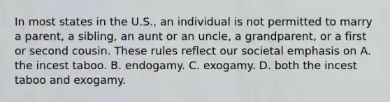 In most states in the U.S., an individual is not permitted to marry a parent, a sibling, an aunt or an uncle, a grandparent, or a first or second cousin. These rules reflect our societal emphasis on A. the incest taboo. B. endogamy. C. exogamy. D. both the incest taboo and exogamy.