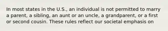 In most states in the U.S., an individual is not permitted to marry a parent, a sibling, an aunt or an uncle, a grandparent, or a first or second cousin. These rules reflect our societal emphasis on