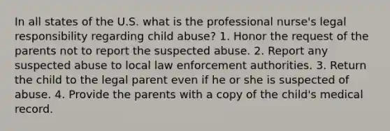 In all states of the U.S. what is the professional nurse's legal responsibility regarding child abuse? 1. Honor the request of the parents not to report the suspected abuse. 2. Report any suspected abuse to local law enforcement authorities. 3. Return the child to the legal parent even if he or she is suspected of abuse. 4. Provide the parents with a copy of the child's medical record.