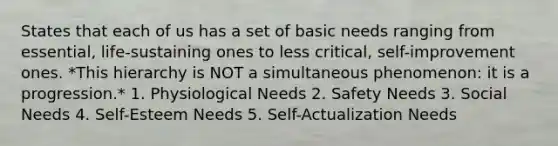 States that each of us has a set of basic needs ranging from essential, life-sustaining ones to less critical, self-improvement ones. *This hierarchy is NOT a simultaneous phenomenon: it is a progression.* 1. Physiological Needs 2. Safety Needs 3. Social Needs 4. Self-Esteem Needs 5. Self-Actualization Needs