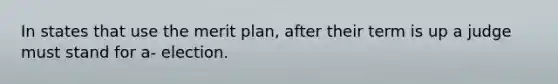 In states that use the merit plan, after their term is up a judge must stand for a- election.
