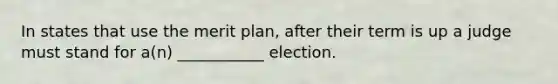 In states that use the merit plan, after their term is up a judge must stand for a(n) ___________ election.