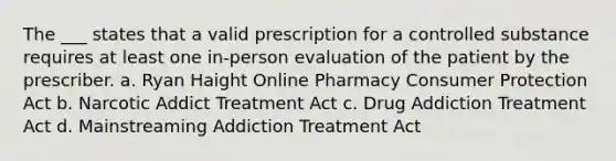 The ___ states that a valid prescription for a controlled substance requires at least one in-person evaluation of the patient by the prescriber. a. Ryan Haight Online Pharmacy Consumer Protection Act b. Narcotic Addict Treatment Act c. Drug Addiction Treatment Act d. Mainstreaming Addiction Treatment Act