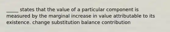 _____ states that the value of a particular component is measured by the marginal increase in value attributable to its existence. change substitution balance contribution