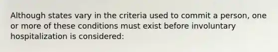 Although states vary in the criteria used to commit a person, one or more of these conditions must exist before involuntary hospitalization is considered:
