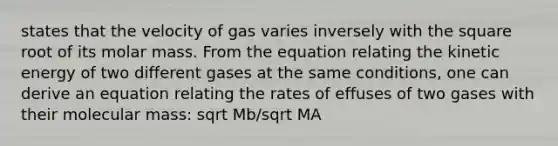 states that the velocity of gas varies inversely with the square root of its molar mass. From the equation relating the kinetic energy of two different gases at the same conditions, one can derive an equation relating the rates of effuses of two gases with their molecular mass: sqrt Mb/sqrt MA