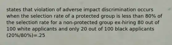 states that violation of adverse impact discrimination occurs when the selection rate of a protected group is less than 80% of the selection rate for a non-protected group ex-hiring 80 out of 100 white applicants and only 20 out of 100 black applicants (20%/80%)=.25