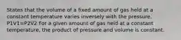 States that the volume of a fixed amount of gas held at a constant temperature varies inversely with the pressure. P1V1=P2V2 For a given amount of gas held at a constant temperature, the product of pressure and volume is constant.