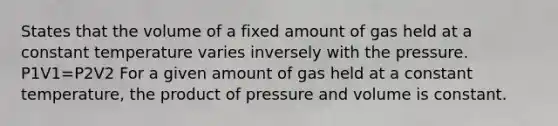 States that the volume of a fixed amount of gas held at a constant temperature varies inversely with the pressure. P1V1=P2V2 For a given amount of gas held at a constant temperature, the product of pressure and volume is constant.