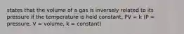 states that the volume of a gas is inversely related to its pressure if the temperature is held constant, PV = k (P = pressure, V = volume, k = constant)