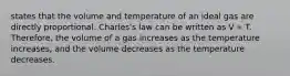 states that the volume and temperature of an ideal gas are directly proportional. Charles's law can be written as V ∝ T. Therefore, the volume of a gas increases as the temperature increases, and the volume decreases as the temperature decreases.