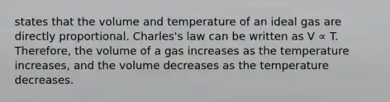 states that the volume and temperature of an ideal gas are directly proportional. Charles's law can be written as V ∝ T. Therefore, the volume of a gas increases as the temperature increases, and the volume decreases as the temperature decreases.