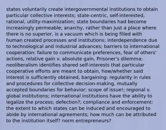 states voluntarily create intergovernmental institutions to obtain particular collective interests; state-centric, self-interested, rational, utility-maximization; state boundaries had become increasingly permeable; anarchy, rather than just a place where there is no superior, is a vacuum which is being filled with human created processes and institutions; interdependence due to technological and industrial advances; barriers to international cooperation: failure to communicate preferences, fear of others' actions, relative gain v. absolute gain, Prisoner's dilemma; neoliberalism identifies shared self-interests that particular cooperative efforts are meant to obtain, how/whether said interest is sufficiently obtained, bargaining: regularity in rules and procedures for collective decision-making, mutually accepted boundaries for behavior; scope of issue!; regional v. global institutions; international institutions have the ability to legalize the process; defection?; compliance and enforcement: the extent to which states can be induced and encouraged to abide by international agreements; how much can be attributed to the institution itself? norm entrepreneurs?