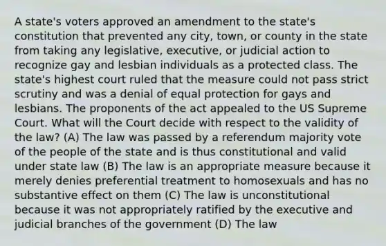 A state's voters approved an amendment to the state's constitution that prevented any city, town, or county in the state from taking any legislative, executive, or judicial action to recognize gay and lesbian individuals as a protected class. The state's highest court ruled that the measure could not pass strict scrutiny and was a denial of equal protection for gays and lesbians. The proponents of the act appealed to the US Supreme Court. What will the Court decide with respect to the validity of the law? (A) The law was passed by a referendum majority vote of the people of the state and is thus constitutional and valid under state law (B) The law is an appropriate measure because it merely denies preferential treatment to homosexuals and has no substantive effect on them (C) The law is unconstitutional because it was not appropriately ratified by the executive and judicial branches of the government (D) The law