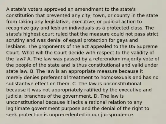 A state's voters approved an amendment to the state's constitution that prevented any city, town, or county in the state from taking any legislative, executive, or judicial action to recognize gay and lesbian individuals as a protected class. The state's highest court ruled that the measure could not pass strict scrutiny and was denial of equal protection for gays and lesbians. The proponents of the act appealed to the US Supreme Court. What will the Court decide with respect to the validity of the law? A. The law was passed by a referendum majority vote of the people of the state and is thus constitutional and valid under state law. B. The law is an appropriate measure because it merely denies preferential treatment to homosexuals and has no substantive effect on them. C. The law is unconstitutional because it was not appropriately ratified by the executive and judicial branches of the government. D. The law is unconstitutional because it lacks a rational relation to any legitimate government purpose and the denial of the right to seek protection is unprecedented in our jurisprudence.