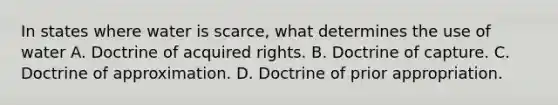 In states where water is scarce, what determines the use of water A. Doctrine of acquired rights. B. Doctrine of capture. C. Doctrine of approximation. D. Doctrine of prior appropriation.