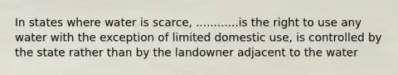 In states where water is scarce, ............is the right to use any water with the exception of limited domestic use, is controlled by the state rather than by the landowner adjacent to the water