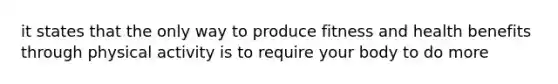 it states that the only way to produce fitness and health benefits through physical activity is to require your body to do more
