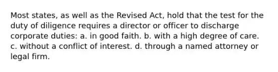 Most states, as well as the Revised Act, hold that the test for the duty of diligence requires a director or officer to discharge corporate duties: a. in good faith. b. with a high degree of care. c. without a conflict of interest. d. through a named attorney or legal firm.